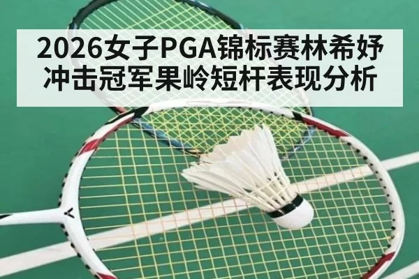 2026女子PGA锦标赛林希妤冲击冠军果岭短杆表现分析