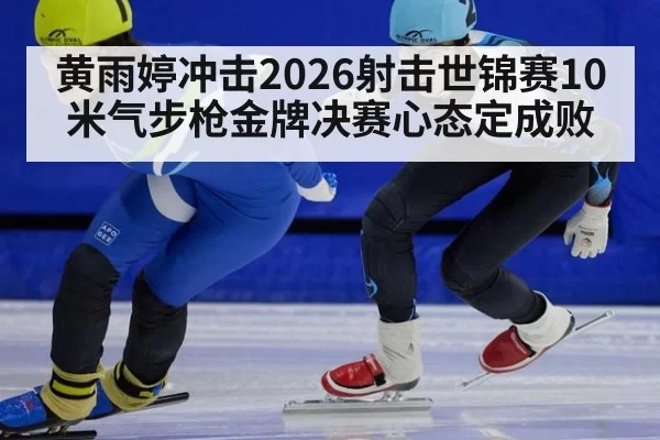 黄雨婷冲击2026射击世锦赛10米气步枪金牌决赛心态定成败