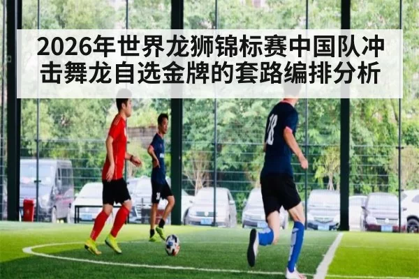 2026年世界龙狮锦标赛中国队冲击舞龙自选金牌的套路编排分析